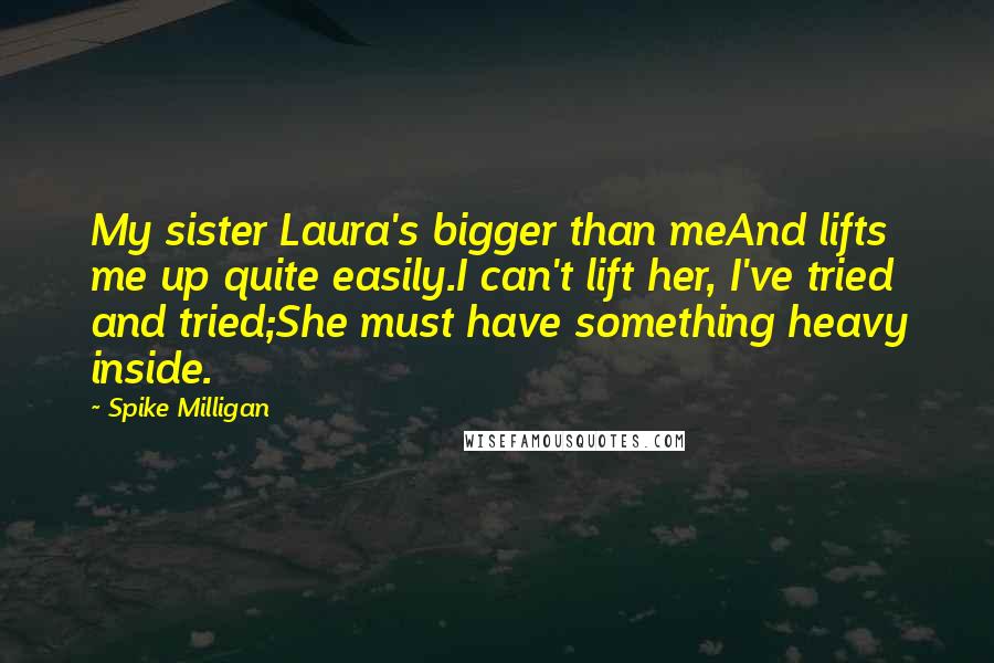 Spike Milligan Quotes: My sister Laura's bigger than meAnd lifts me up quite easily.I can't lift her, I've tried and tried;She must have something heavy inside.