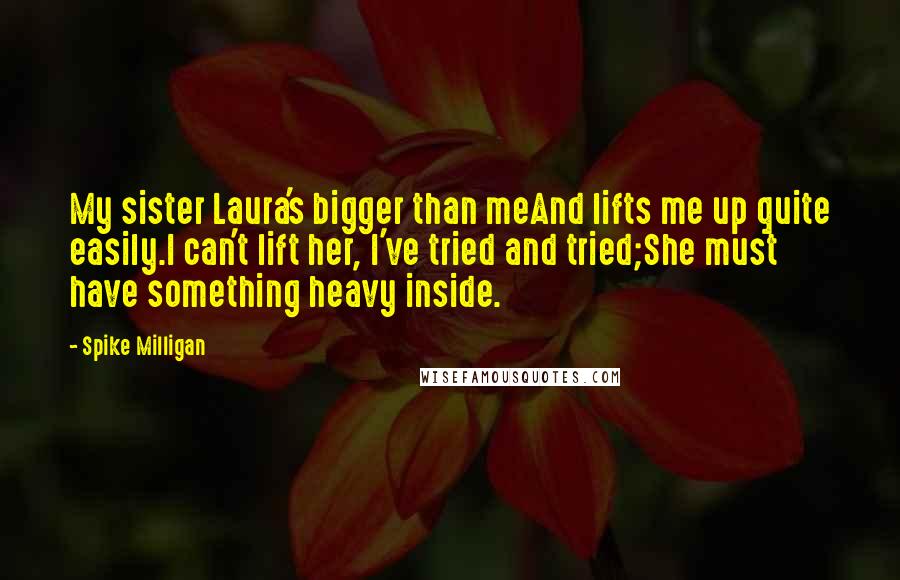 Spike Milligan Quotes: My sister Laura's bigger than meAnd lifts me up quite easily.I can't lift her, I've tried and tried;She must have something heavy inside.