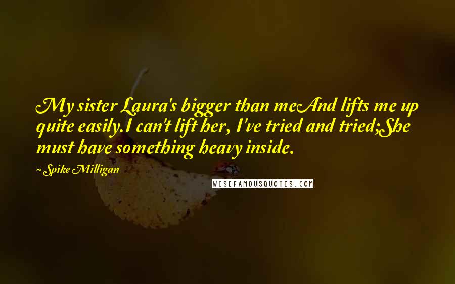 Spike Milligan Quotes: My sister Laura's bigger than meAnd lifts me up quite easily.I can't lift her, I've tried and tried;She must have something heavy inside.