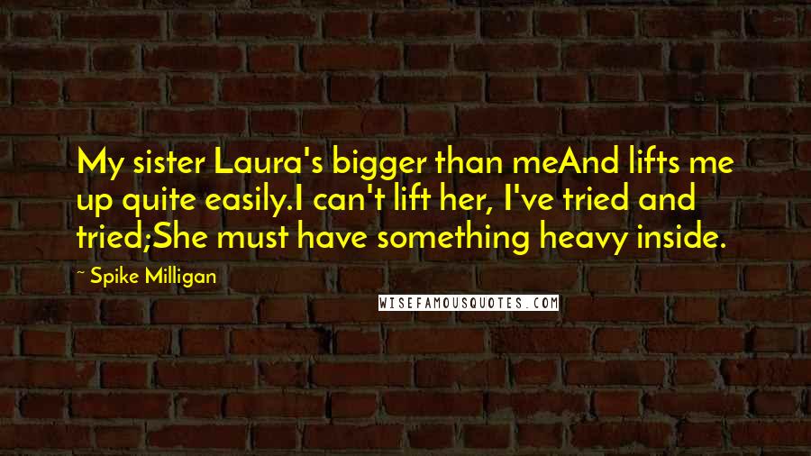 Spike Milligan Quotes: My sister Laura's bigger than meAnd lifts me up quite easily.I can't lift her, I've tried and tried;She must have something heavy inside.