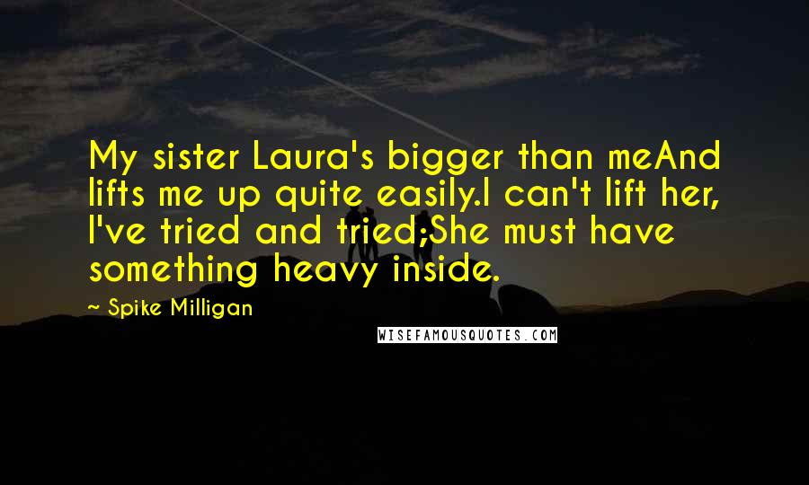 Spike Milligan Quotes: My sister Laura's bigger than meAnd lifts me up quite easily.I can't lift her, I've tried and tried;She must have something heavy inside.