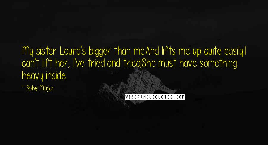 Spike Milligan Quotes: My sister Laura's bigger than meAnd lifts me up quite easily.I can't lift her, I've tried and tried;She must have something heavy inside.