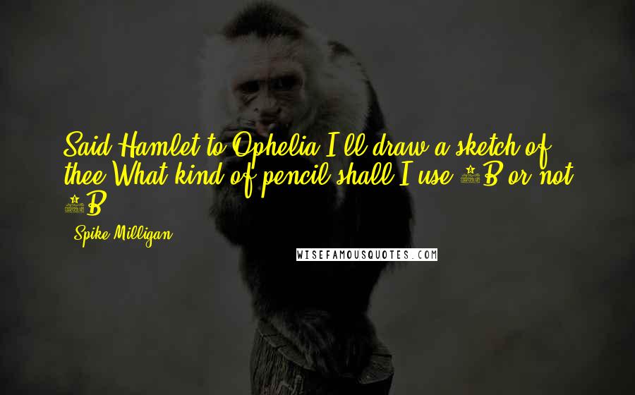 Spike Milligan Quotes: Said Hamlet to Ophelia,I'll draw a sketch of thee.What kind of pencil shall I use?2B or not 2B?