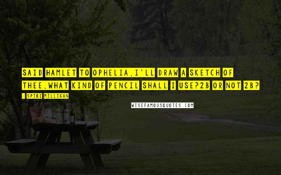 Spike Milligan Quotes: Said Hamlet to Ophelia,I'll draw a sketch of thee.What kind of pencil shall I use?2B or not 2B?