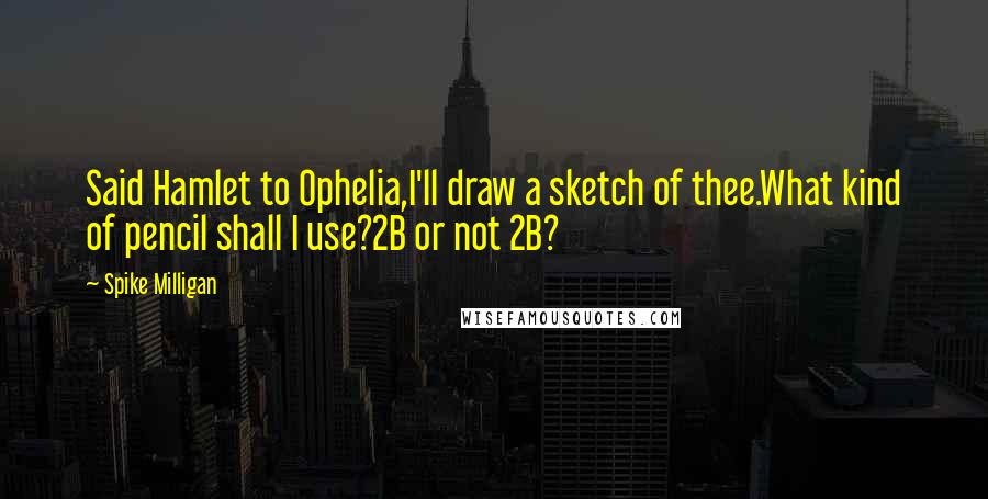 Spike Milligan Quotes: Said Hamlet to Ophelia,I'll draw a sketch of thee.What kind of pencil shall I use?2B or not 2B?