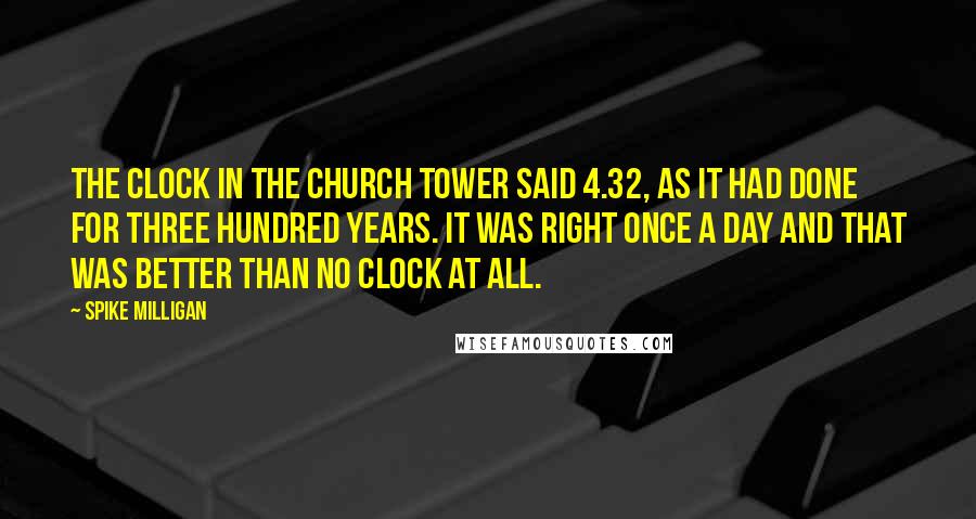 Spike Milligan Quotes: The clock in the church tower said 4.32, as it had done for three hundred years. It was right once a day and that was better than no clock at all.