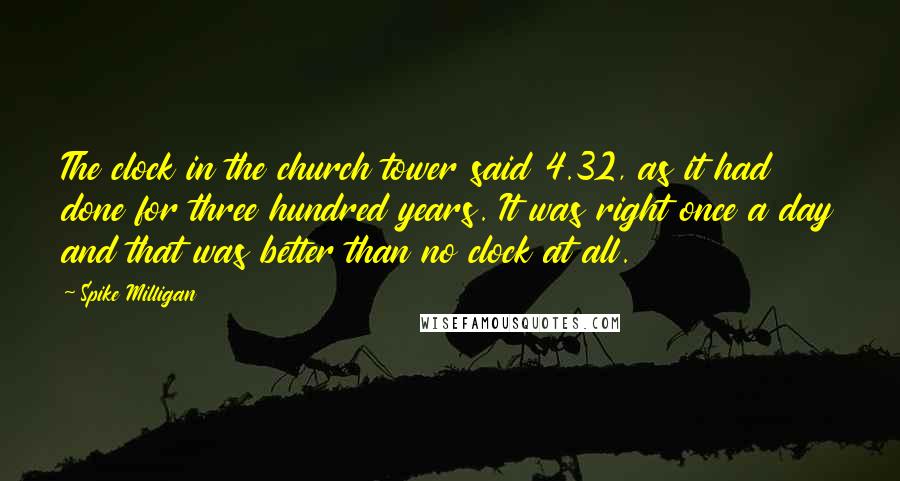 Spike Milligan Quotes: The clock in the church tower said 4.32, as it had done for three hundred years. It was right once a day and that was better than no clock at all.