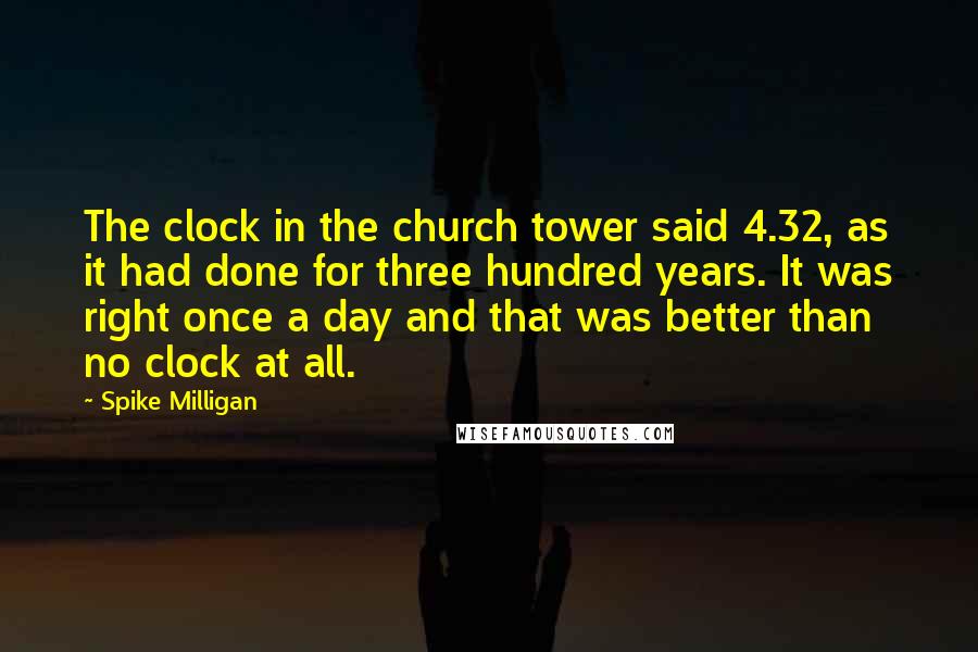 Spike Milligan Quotes: The clock in the church tower said 4.32, as it had done for three hundred years. It was right once a day and that was better than no clock at all.