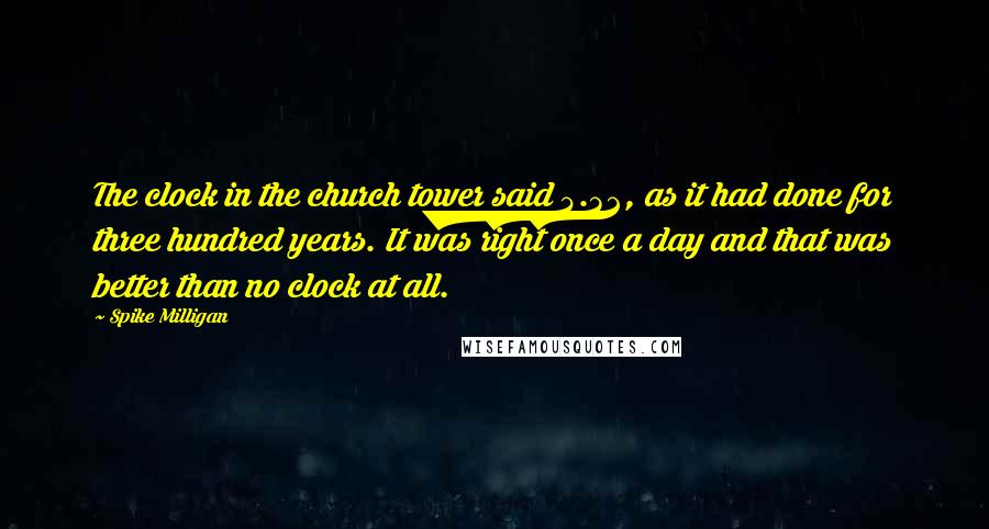 Spike Milligan Quotes: The clock in the church tower said 4.32, as it had done for three hundred years. It was right once a day and that was better than no clock at all.