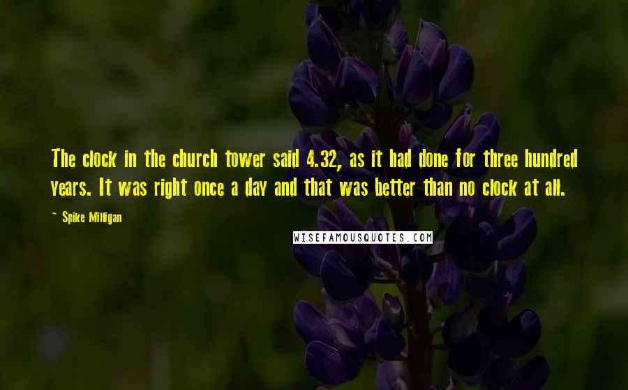 Spike Milligan Quotes: The clock in the church tower said 4.32, as it had done for three hundred years. It was right once a day and that was better than no clock at all.