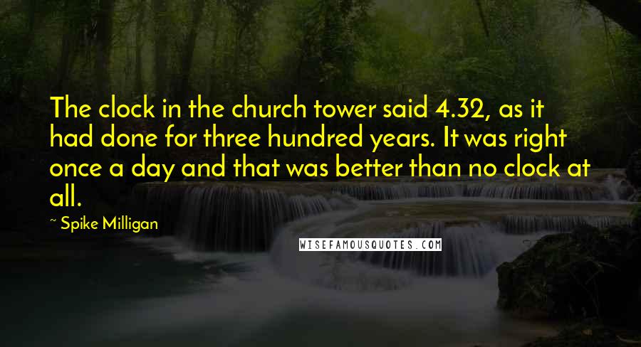 Spike Milligan Quotes: The clock in the church tower said 4.32, as it had done for three hundred years. It was right once a day and that was better than no clock at all.