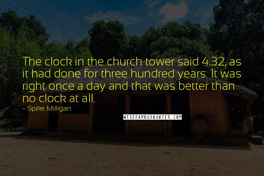 Spike Milligan Quotes: The clock in the church tower said 4.32, as it had done for three hundred years. It was right once a day and that was better than no clock at all.