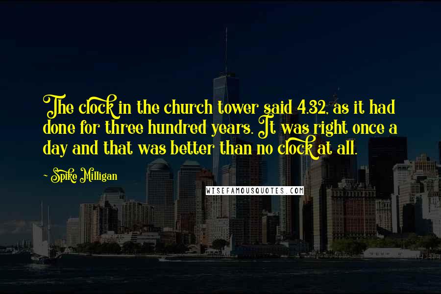 Spike Milligan Quotes: The clock in the church tower said 4.32, as it had done for three hundred years. It was right once a day and that was better than no clock at all.