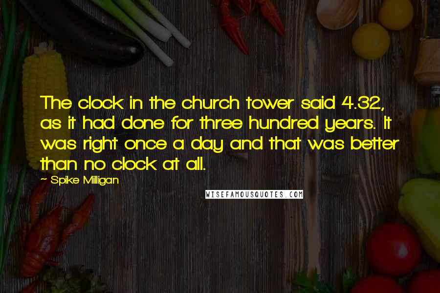Spike Milligan Quotes: The clock in the church tower said 4.32, as it had done for three hundred years. It was right once a day and that was better than no clock at all.