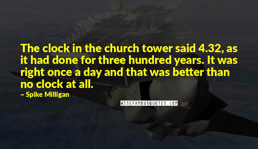 Spike Milligan Quotes: The clock in the church tower said 4.32, as it had done for three hundred years. It was right once a day and that was better than no clock at all.