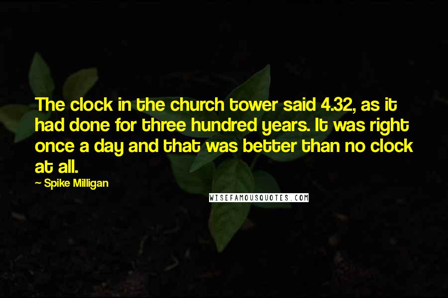 Spike Milligan Quotes: The clock in the church tower said 4.32, as it had done for three hundred years. It was right once a day and that was better than no clock at all.