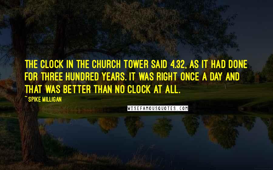 Spike Milligan Quotes: The clock in the church tower said 4.32, as it had done for three hundred years. It was right once a day and that was better than no clock at all.