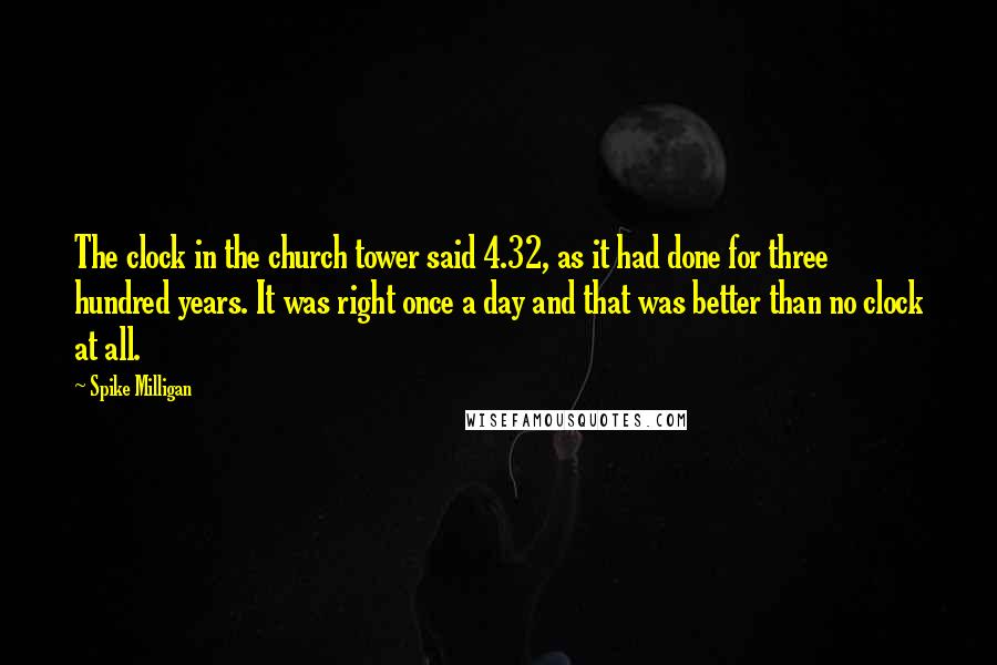 Spike Milligan Quotes: The clock in the church tower said 4.32, as it had done for three hundred years. It was right once a day and that was better than no clock at all.