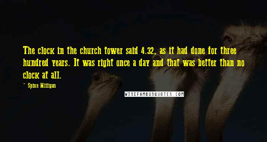 Spike Milligan Quotes: The clock in the church tower said 4.32, as it had done for three hundred years. It was right once a day and that was better than no clock at all.