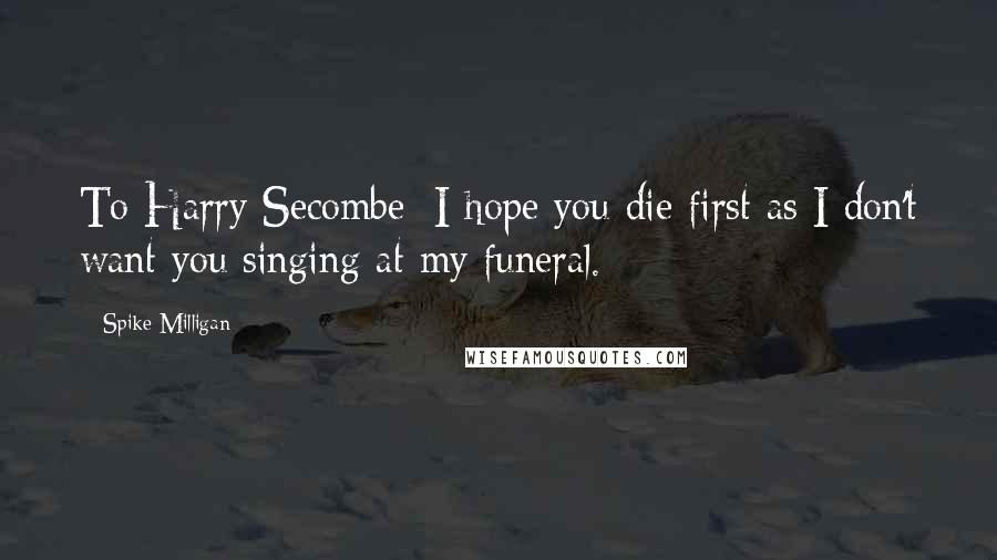 Spike Milligan Quotes: To Harry Secombe: I hope you die first as I don't want you singing at my funeral.