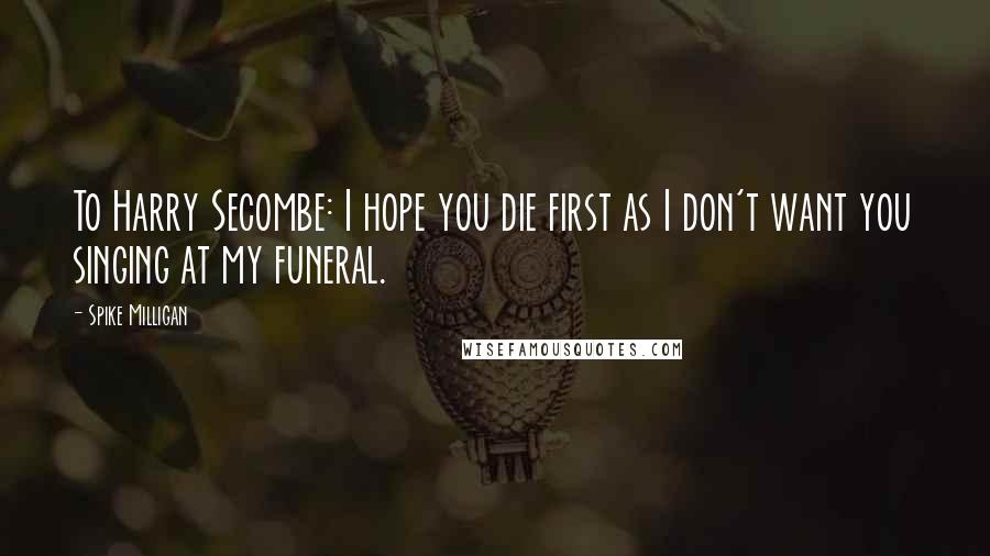 Spike Milligan Quotes: To Harry Secombe: I hope you die first as I don't want you singing at my funeral.