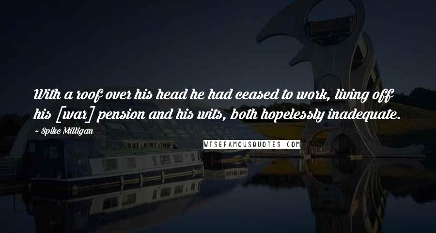 Spike Milligan Quotes: With a roof over his head he had ceased to work, living off his [war] pension and his wits, both hopelessly inadequate.