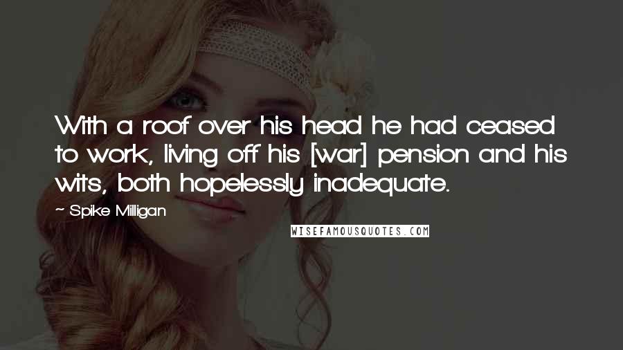 Spike Milligan Quotes: With a roof over his head he had ceased to work, living off his [war] pension and his wits, both hopelessly inadequate.