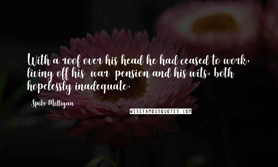 Spike Milligan Quotes: With a roof over his head he had ceased to work, living off his [war] pension and his wits, both hopelessly inadequate.