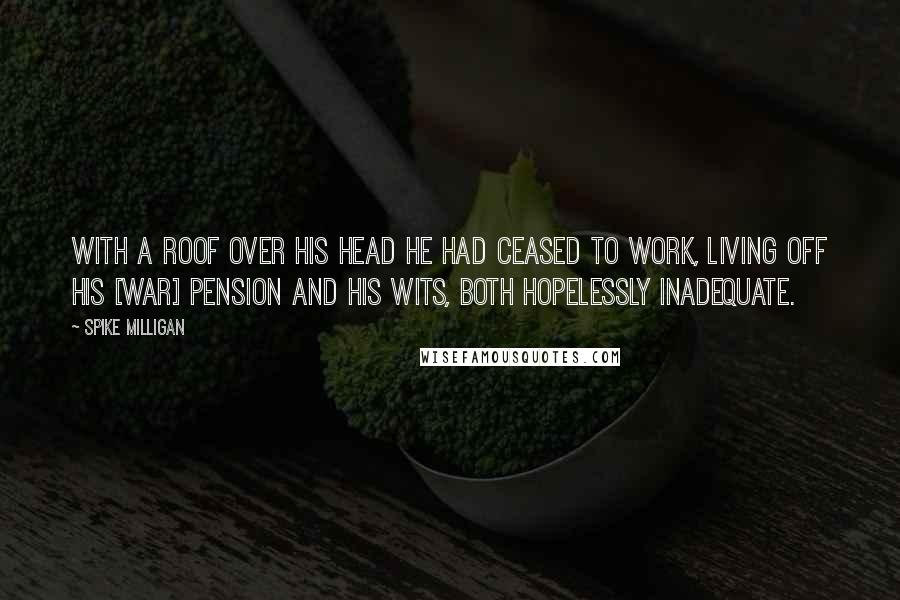 Spike Milligan Quotes: With a roof over his head he had ceased to work, living off his [war] pension and his wits, both hopelessly inadequate.