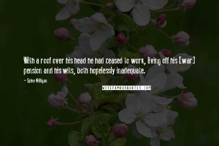 Spike Milligan Quotes: With a roof over his head he had ceased to work, living off his [war] pension and his wits, both hopelessly inadequate.