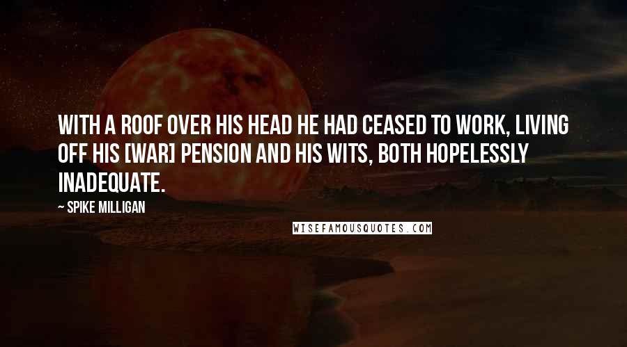 Spike Milligan Quotes: With a roof over his head he had ceased to work, living off his [war] pension and his wits, both hopelessly inadequate.