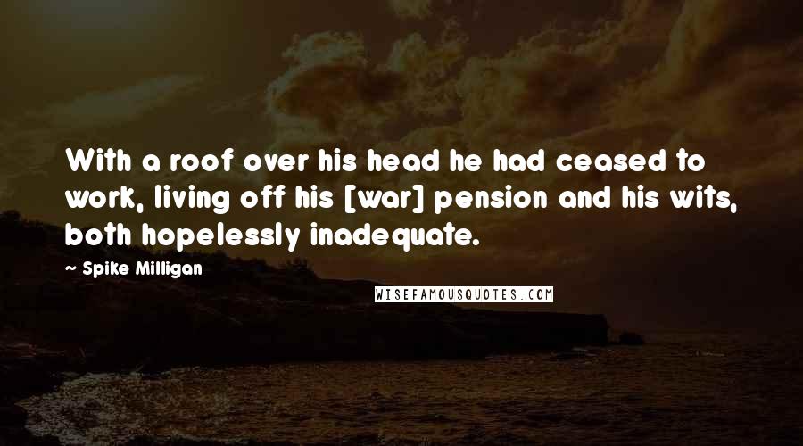 Spike Milligan Quotes: With a roof over his head he had ceased to work, living off his [war] pension and his wits, both hopelessly inadequate.