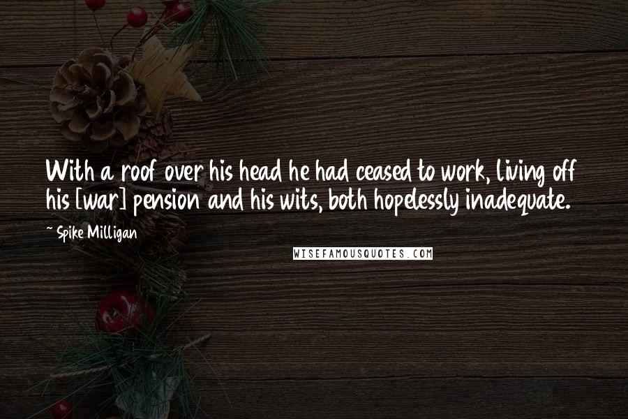 Spike Milligan Quotes: With a roof over his head he had ceased to work, living off his [war] pension and his wits, both hopelessly inadequate.