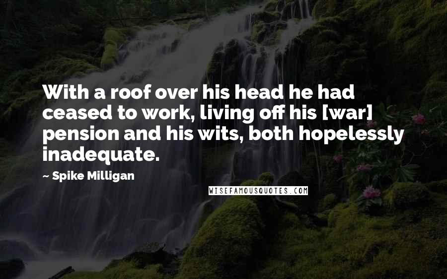 Spike Milligan Quotes: With a roof over his head he had ceased to work, living off his [war] pension and his wits, both hopelessly inadequate.