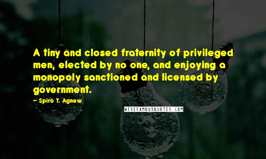 Spiro T. Agnew Quotes: A tiny and closed fraternity of privileged men, elected by no one, and enjoying a monopoly sanctioned and licensed by government.