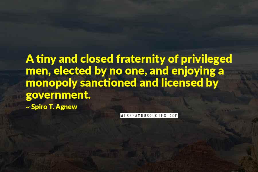 Spiro T. Agnew Quotes: A tiny and closed fraternity of privileged men, elected by no one, and enjoying a monopoly sanctioned and licensed by government.