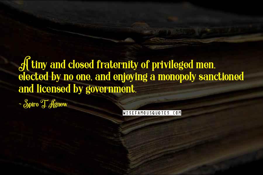 Spiro T. Agnew Quotes: A tiny and closed fraternity of privileged men, elected by no one, and enjoying a monopoly sanctioned and licensed by government.