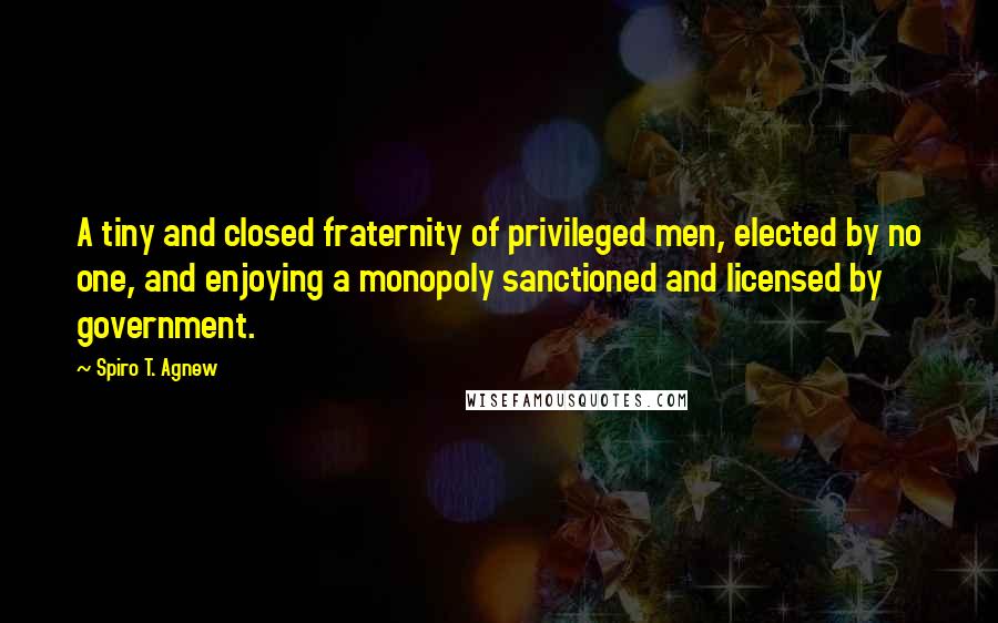 Spiro T. Agnew Quotes: A tiny and closed fraternity of privileged men, elected by no one, and enjoying a monopoly sanctioned and licensed by government.