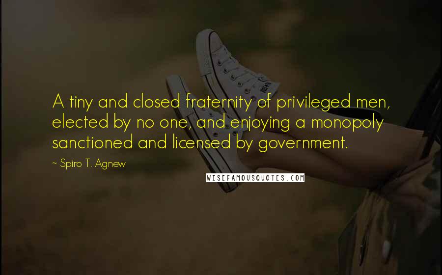 Spiro T. Agnew Quotes: A tiny and closed fraternity of privileged men, elected by no one, and enjoying a monopoly sanctioned and licensed by government.