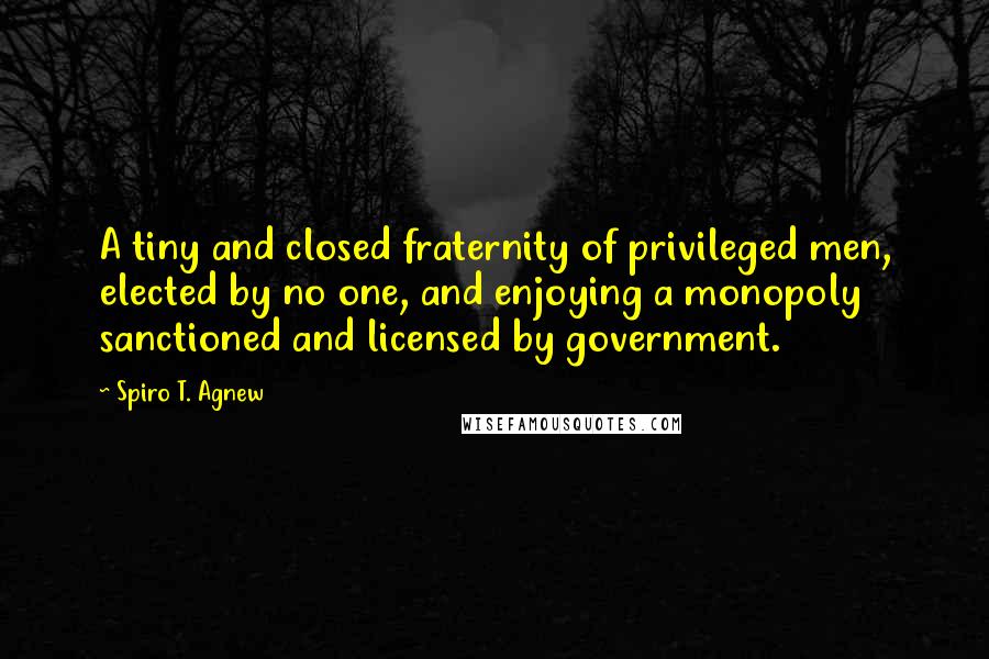 Spiro T. Agnew Quotes: A tiny and closed fraternity of privileged men, elected by no one, and enjoying a monopoly sanctioned and licensed by government.