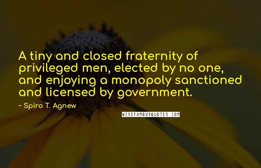 Spiro T. Agnew Quotes: A tiny and closed fraternity of privileged men, elected by no one, and enjoying a monopoly sanctioned and licensed by government.