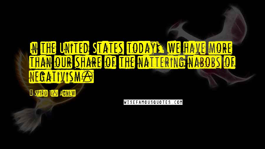 Spiro T. Agnew Quotes: In the United States today, we have more than our share of the nattering nabobs of negativism.