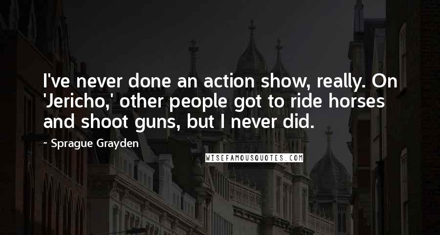 Sprague Grayden Quotes: I've never done an action show, really. On 'Jericho,' other people got to ride horses and shoot guns, but I never did.