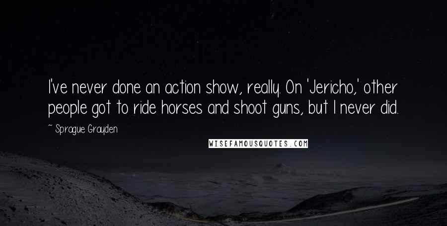 Sprague Grayden Quotes: I've never done an action show, really. On 'Jericho,' other people got to ride horses and shoot guns, but I never did.