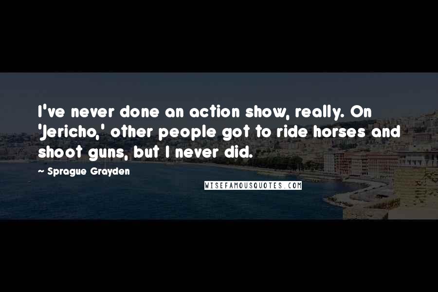 Sprague Grayden Quotes: I've never done an action show, really. On 'Jericho,' other people got to ride horses and shoot guns, but I never did.