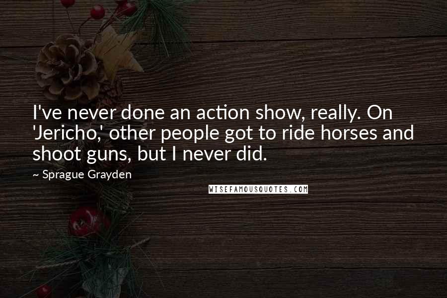 Sprague Grayden Quotes: I've never done an action show, really. On 'Jericho,' other people got to ride horses and shoot guns, but I never did.