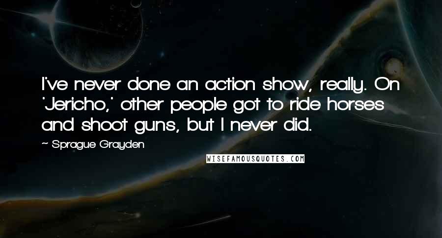 Sprague Grayden Quotes: I've never done an action show, really. On 'Jericho,' other people got to ride horses and shoot guns, but I never did.