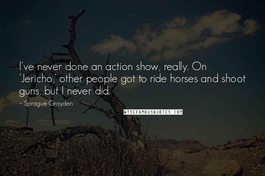 Sprague Grayden Quotes: I've never done an action show, really. On 'Jericho,' other people got to ride horses and shoot guns, but I never did.