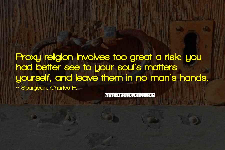 Spurgeon, Charles H. Quotes: Proxy religion involves too great a risk: you had better see to your soul's matters yourself, and leave them in no man's hands.