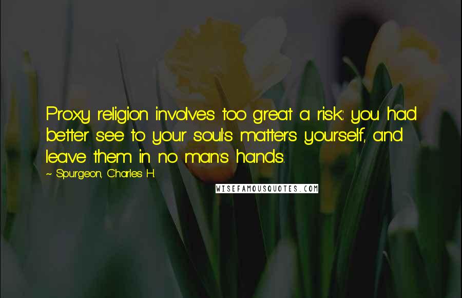 Spurgeon, Charles H. Quotes: Proxy religion involves too great a risk: you had better see to your soul's matters yourself, and leave them in no man's hands.